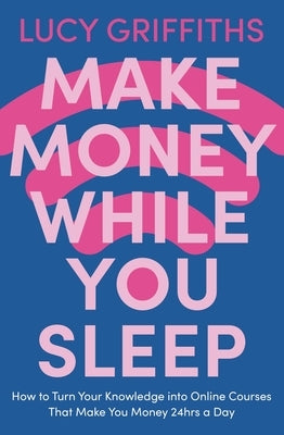 Make Money While You Sleep: How to Turn Your Knowledge Into Online Courses That Make You Money 24hrs a Day by Griffiths, Lucy