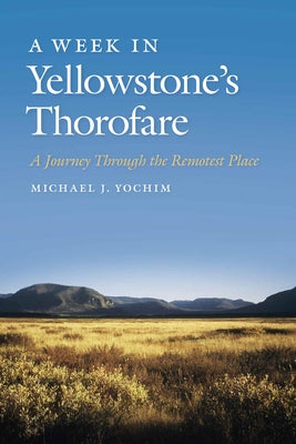 A Week in Yellowstone's Thorofare: A Journey Through the Remotest Place by Yochim, Michael J.