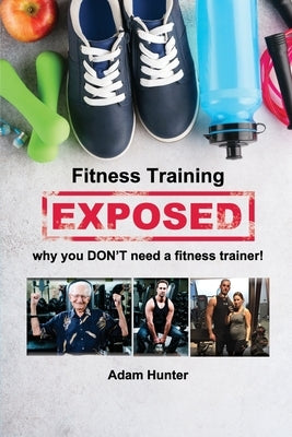 Fitness Training Exposed: why you DON'T need a fitness trainer! by Hunter, Adam