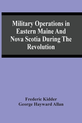 Military Operations In Eastern Maine And Nova Scotia During The Revolution by Kidder, Frederic