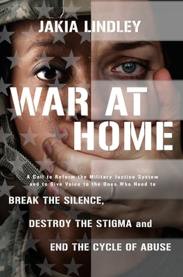 War at Home: A Call to Reform the Military Justice System and to Give Voice to the Ones Who Need to Break the Silence, Destroy the Stigma and End the by Lindley, Jakia