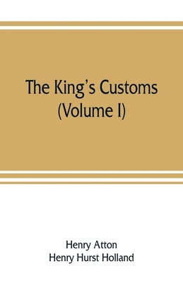 The king's customs: An Account of Maritime Revenue & Contraband Traffic in England, the Earliest times to the year 1800 (Volume I) by Atton, Henry