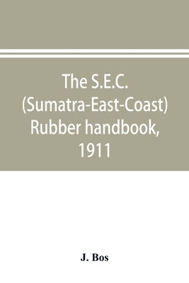 The S.E.C. (Sumatra-East-Coast) rubber handbook, 1911: a manual of rubber planting companies and private estates, details as to the present stage of d by Bos, J.