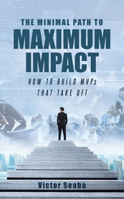 The Minimal Path to Maximum Impact: How to Build MVPs That Take Off by Seaba, Victor