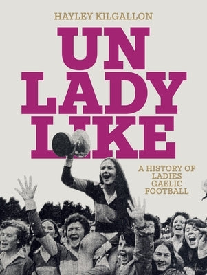 Unladylike: A History of Ladies Gaelic Football by Kilgallon, Hayley