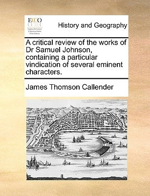 A Critical Review of the Works of Dr Samuel Johnson, Containing a Particular Vindication of Several Eminent Characters. by Callender, James Thomson