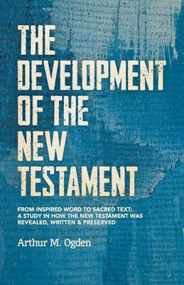 The Development of the New Testament: From inspired word to sacred text: A study in how the New Testament was revealed, written and preserved. by Ogden, Arthur M.