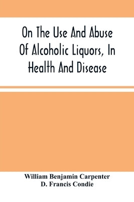 On The Use And Abuse Of Alcoholic Liquors, In Health And Disease by Benjamin Carpenter, William
