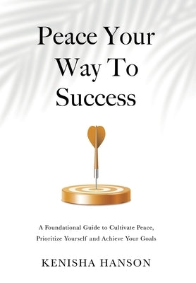 Peace Your Way to Success: A foundational guide to cultivate peace, prioritize yourself and achieve your goals by Hanson, Kenisha