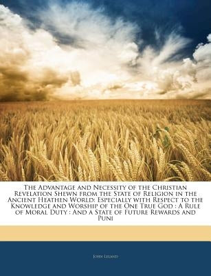 The Advantage and Necessity of the Christian Revelation Shewn from the State of Religion in the Ancient Heathen World: Especially with Respect to the by Leland, John
