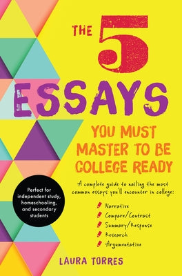 The 5 Essays You Must Master to Be College Ready: A Complete Guide to Nailing the Most Common Essays You'll Encounter in College by Torres, Laura