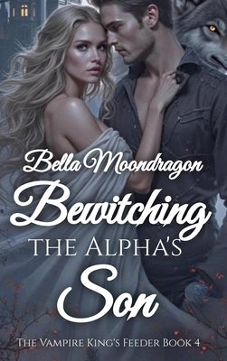 Bewitching the Alpha's Son: The Vampire King's Feeder Book 4 by Moondragon, Bella
