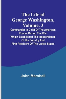 The Life of George Washington, Volume. 3: Commander in Chief of the American Forces During the War which Established the Independence of his Country a by Marshall, John