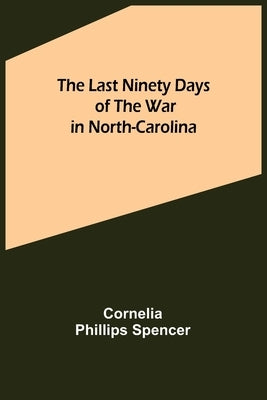 The Last Ninety Days of the War in North-Carolina by Phillips Spencer, Cornelia