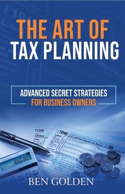 The Art of Tax Planning: Advanced Secret Strategies for Business Owners by Golden, Ben