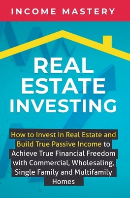 Real Estate Investing: How to invest in real estate and build true passive income to achieve true financial freedom with commercial, wholesaling, sing by Income Mastery
