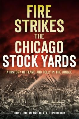 Fire Strikes the Chicago Stock Yards: A History of Flame and Folly in the Jungle by Hogan, John F.