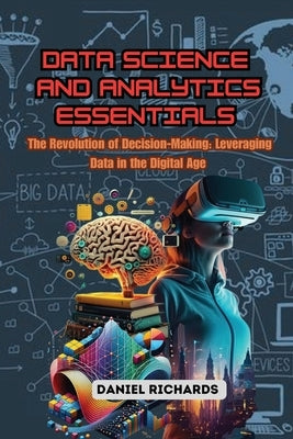 Data Science and Analytics Essentials: The Revolution of Decision-Making: Leveraging Data in the Digital Age by Richards, Daniel