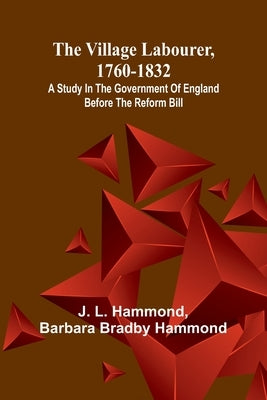 The village labourer, 1760-1832; A study in the government of England before the Reform Bill by L. Hammond, J.