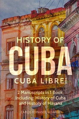 History of Cuba: Cuba Libre! 2 Manuscripts in 1 Book, Including: History of Cuba and History of Havana by Fernando Alvarez, Carlos