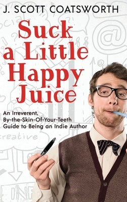 Suck a Little Happy Juice: An Irreverent, By-the-Skin-of-Your-Teeth Guide to Being an Indie Author by Coatsworth, J. Scott