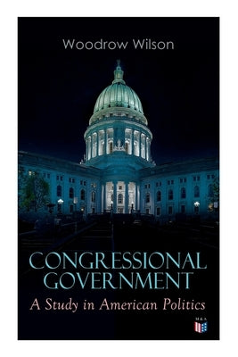 Congressional Government: A Study in American Politics by Wilson, Woodrow