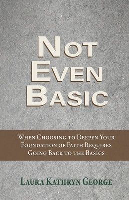 Not Even Basic: When Choosing to Deepen Your Foundation of Faith Requires Going Back to the Basics by George, Laura Kathryn