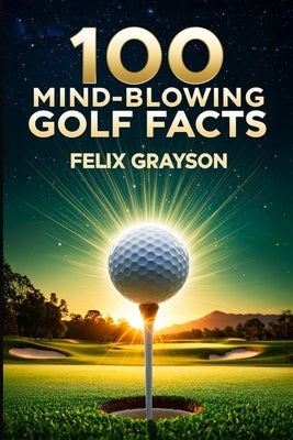 100 Mind-Blowing Golf Facts: 100 Epic Stories from Golf's Most Unbelievable Moments by Grayson, Felix