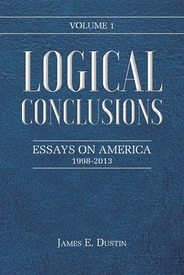 Logical Conclusions: Essays on America: 1998-2013: Volume 1 by Dustin, James E.