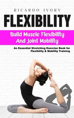 Flexibility: Build Muscle Flexibility and Joint Mobility (An Essential Stretching Exercise Book for Flexibility & Mobility Training by Ivory, Ricardo