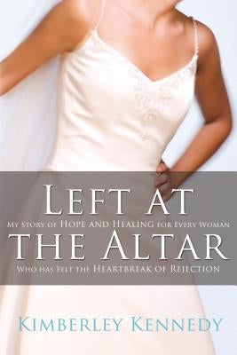 Left at the Altar: My Story of Hope and Healing for Every Woman Who Has Felt the Heartbreak of Rejection by Kennedy, Kimberley