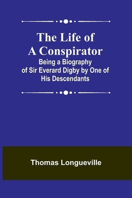 The Life of a Conspirator: Being a Biography of Sir Everard Digby by One of His Descendants by Longueville, Thomas