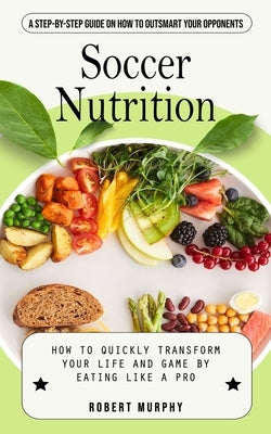 Soccer Nutrition: A Step-by-step Guide on How to Outsmart Your Opponents (How to Quickly Transform Your Life and Game by Eating Like a P by Murphy, Robert