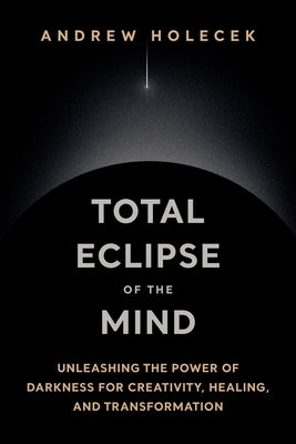 Total Eclipse of the Mind: Unleashing the Power of Darkness for Creativity, Healing, and Transformation by Holecek, Andrew