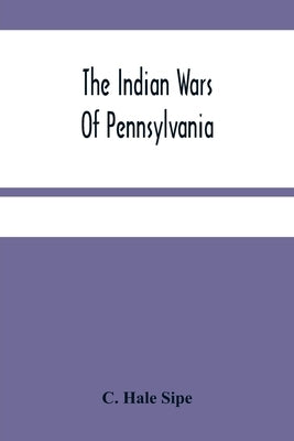 The Indian Wars Of Pennsylvania: An Account Of The Indian Events, In Pennsylvania, Of The French And Indian War, Pontiac'S War, Lord Dunmore'S War, Th by Hale Sipe, C.