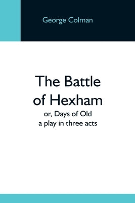 The Battle Of Hexham; Or, Days Of Old: A Play In Three Acts by Colman, George