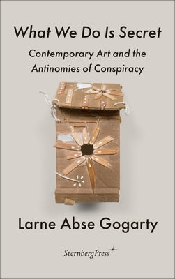 What We Do Is Secret: Contemporary Art and the Antinomies of Conspiracy by Gogarty, Larne Abse