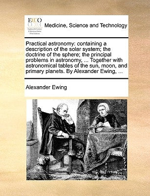 Practical astronomy: containing a description of the solar system; the doctrine of the sphere; the principal problems in astronomy, ... Together with by Ewing, Alexander