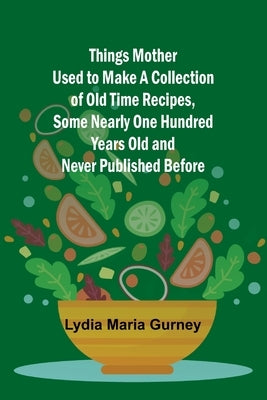 Things Mother Used to Make A Collection of Old Time Recipes, Some Nearly One Hundred Years Old and Never Published Before by Gurney, Lydia Maria