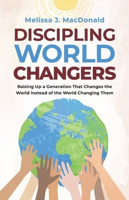 Discipling World Changers: Raising Up a Generation that Changes the World Instead of the World Changing Them by MacDonald, Melissa