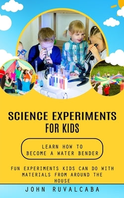 Science Experiments for Kids: Learn How to Become a Water Bender (Fun Experiments Kids Can Do With Materials From Around the House) by Ruvalcaba, John