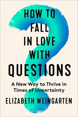 How to Fall in Love with Questions: A New Way to Thrive in Times of Uncertainty by Weingarten, Elizabeth