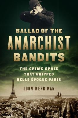 Ballad of the Anarchist Bandits: The Crime Spree That Gripped Belle Epoque Paris by Merriman, John
