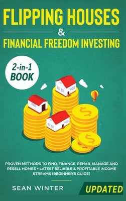 Flipping Houses and Financial Freedom Investing (Updated) 2-in-1 Book: Proven Methods to Find, Finance, Rehab, Manage and Resell Homes + Latest Reliab by Winter, Sean
