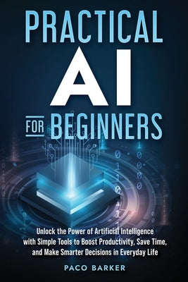 Practical AI for Beginners: Unlock the Power of Artificial Intelligence with Simple Tools to Boost Productivity, Save Time, and Make Smarter Decisions by Barker, Paco