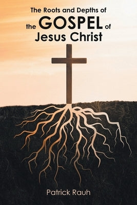 The Roots and Depths of the Gospel of Jesus Christ by Rauh, Patrick