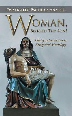 Woman, Behold Thy Son!: A Brief Introduction to Eisegetical Mariology by Paulinus Anaedu, Onyekwelu