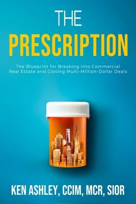 The Prescription: The Blueprint for Breaking Into Commercial Real Estate and Closing Multi-Million-Dollar Deals by Ashley, Ken