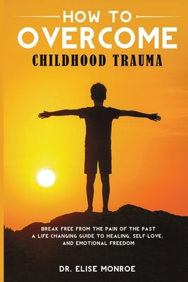 How to Overcome Childhood Trauma: Break Free from the Pain of the Past-A Life-Changing Guide to Healing, Self-Love, and Emotional Freedom by Monroe, Elise
