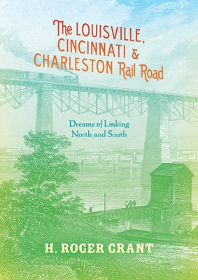 The Louisville, Cincinnati & Charleston Rail Road: Dreams of Linking North and South by Grant, H. Roger
